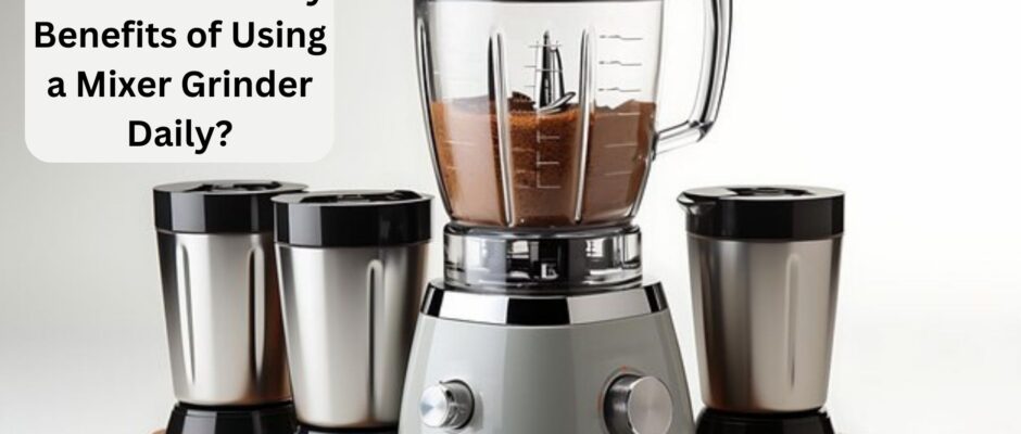 What are the Key Benefits of Using a Mixer Grinder Daily