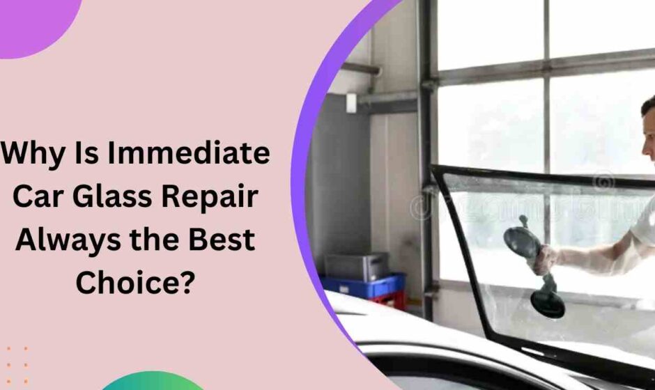 Why Is Immediate Car Glass Repair Always the Best Choice?