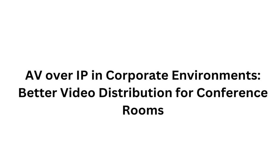 AV over IP in Corporate Environments: Better Video Distribution for Conference Rooms